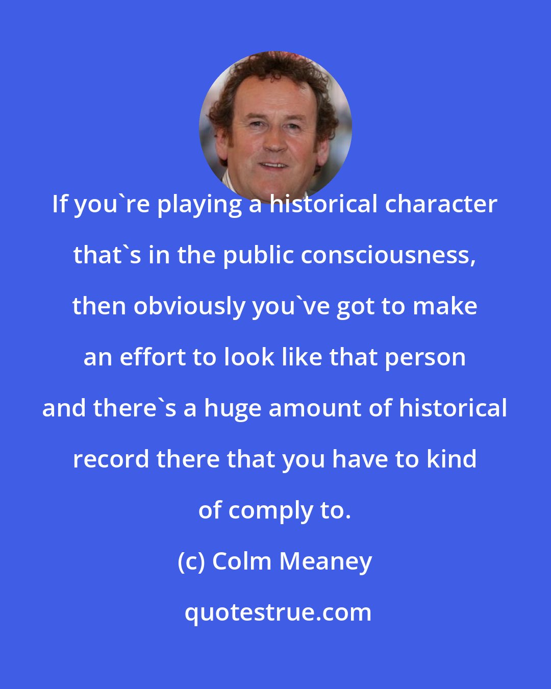Colm Meaney: If you're playing a historical character that's in the public consciousness, then obviously you've got to make an effort to look like that person and there's a huge amount of historical record there that you have to kind of comply to.