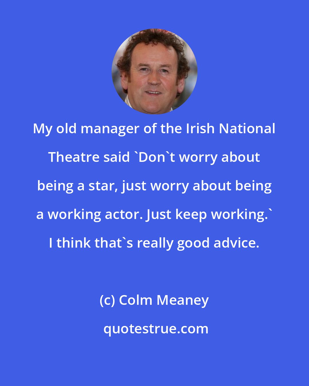 Colm Meaney: My old manager of the Irish National Theatre said 'Don't worry about being a star, just worry about being a working actor. Just keep working.' I think that's really good advice.