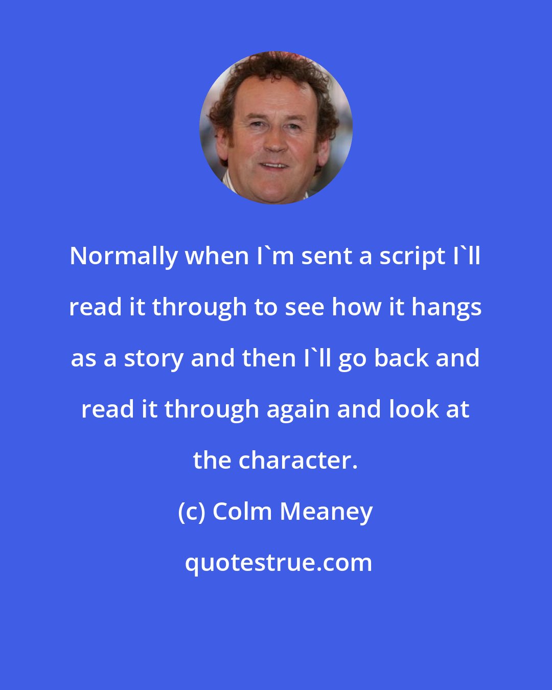 Colm Meaney: Normally when I'm sent a script I'll read it through to see how it hangs as a story and then I'll go back and read it through again and look at the character.