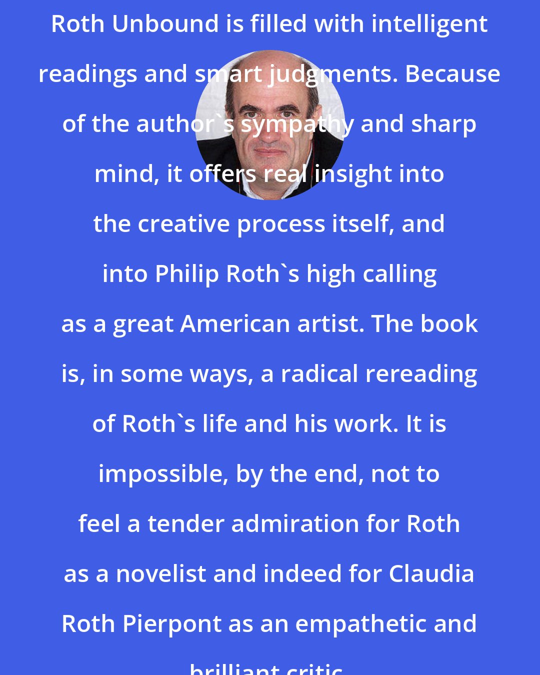 Colm Toibin: Roth Unbound is filled with intelligent readings and smart judgments. Because of the author's sympathy and sharp mind, it offers real insight into the creative process itself, and into Philip Roth's high calling as a great American artist. The book is, in some ways, a radical rereading of Roth's life and his work. It is impossible, by the end, not to feel a tender admiration for Roth as a novelist and indeed for Claudia Roth Pierpont as an empathetic and brilliant critic.