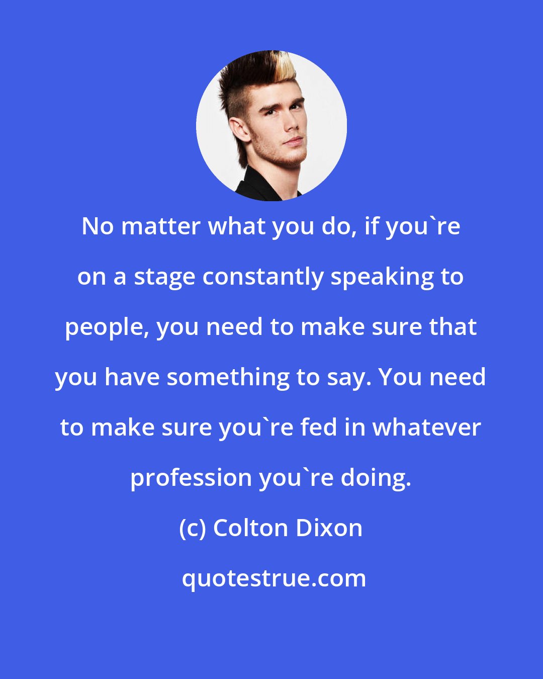 Colton Dixon: No matter what you do, if you're on a stage constantly speaking to people, you need to make sure that you have something to say. You need to make sure you're fed in whatever profession you're doing.