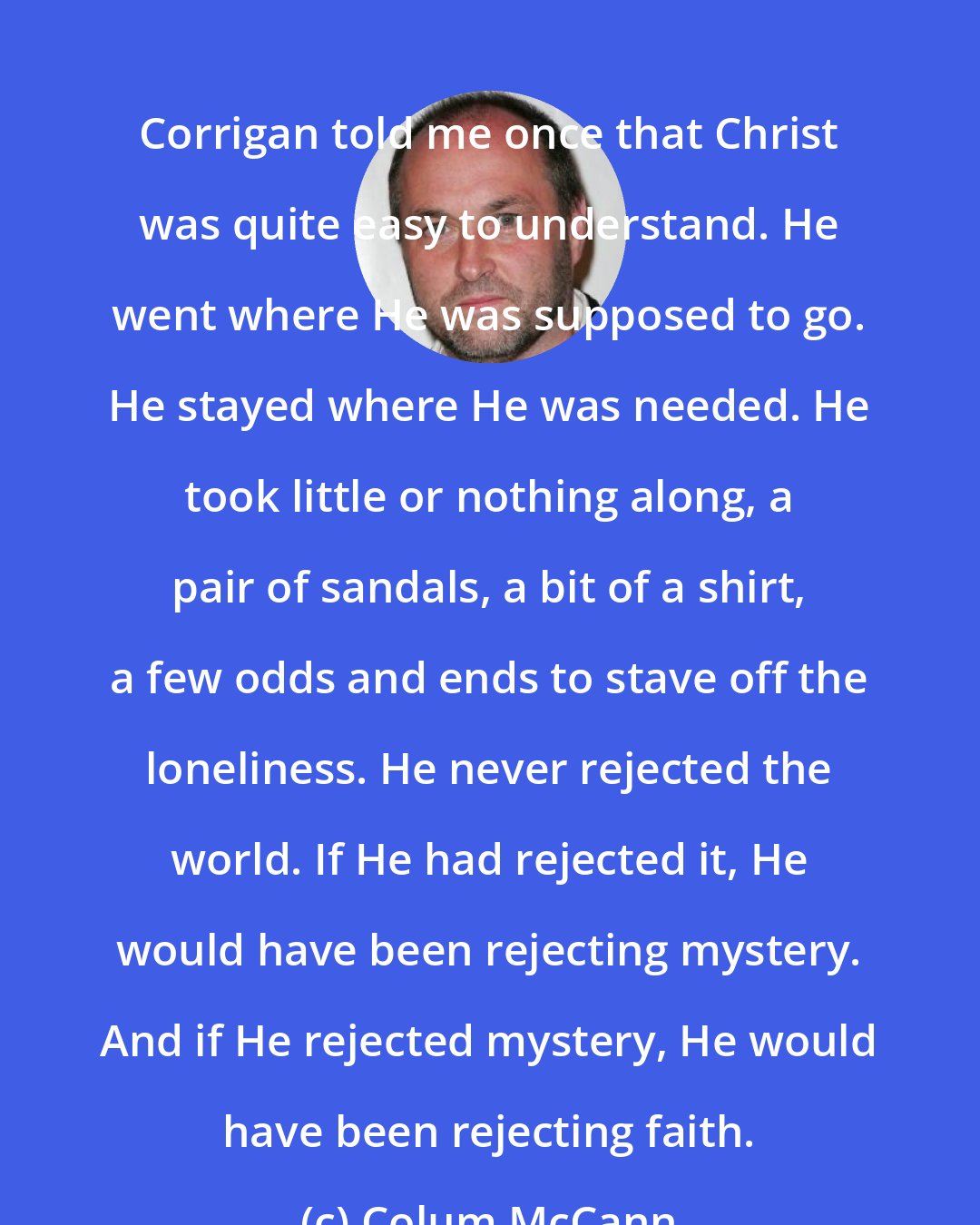 Colum McCann: Corrigan told me once that Christ was quite easy to understand. He went where He was supposed to go. He stayed where He was needed. He took little or nothing along, a pair of sandals, a bit of a shirt, a few odds and ends to stave off the loneliness. He never rejected the world. If He had rejected it, He would have been rejecting mystery. And if He rejected mystery, He would have been rejecting faith.