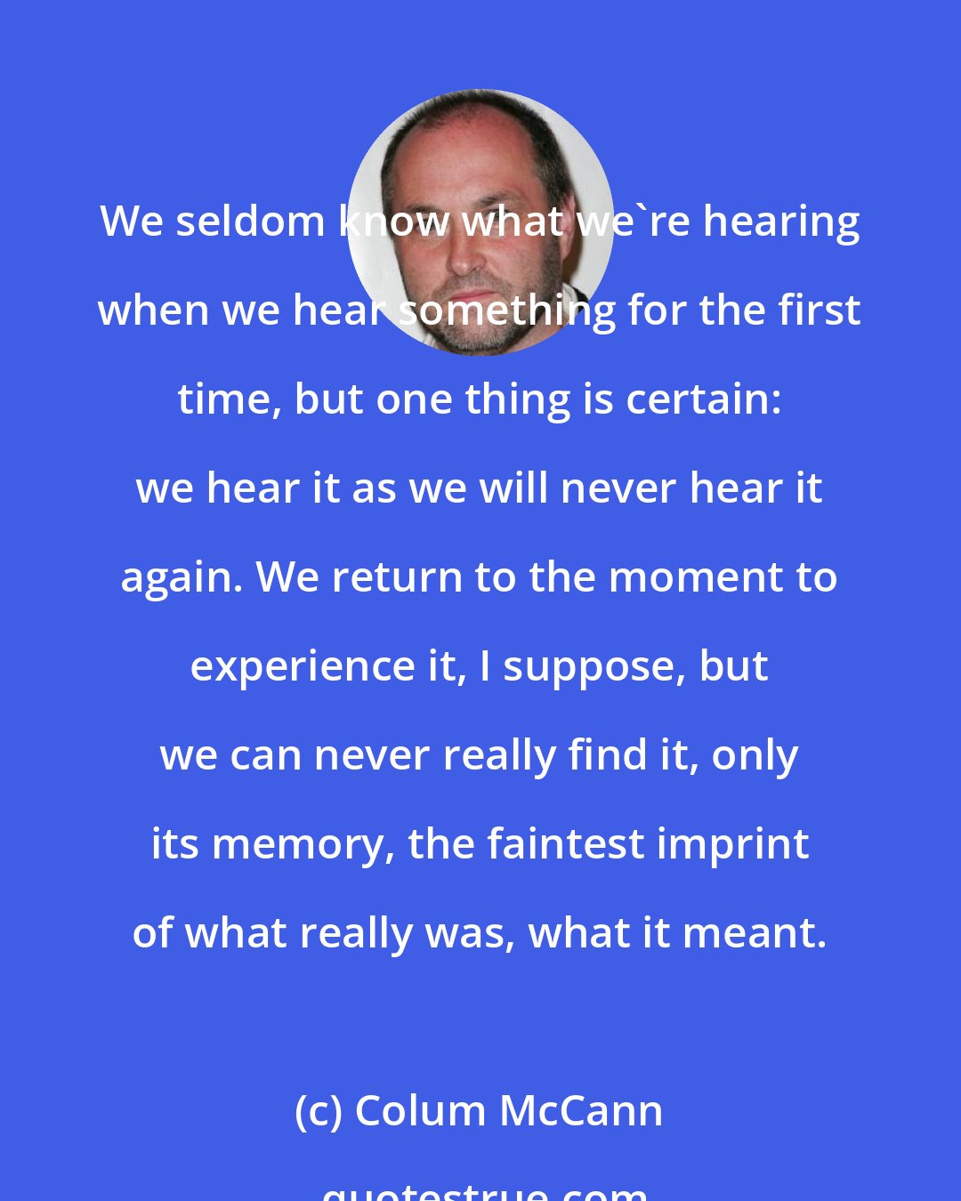 Colum McCann: We seldom know what we're hearing when we hear something for the first time, but one thing is certain: we hear it as we will never hear it again. We return to the moment to experience it, I suppose, but we can never really find it, only its memory, the faintest imprint of what really was, what it meant.