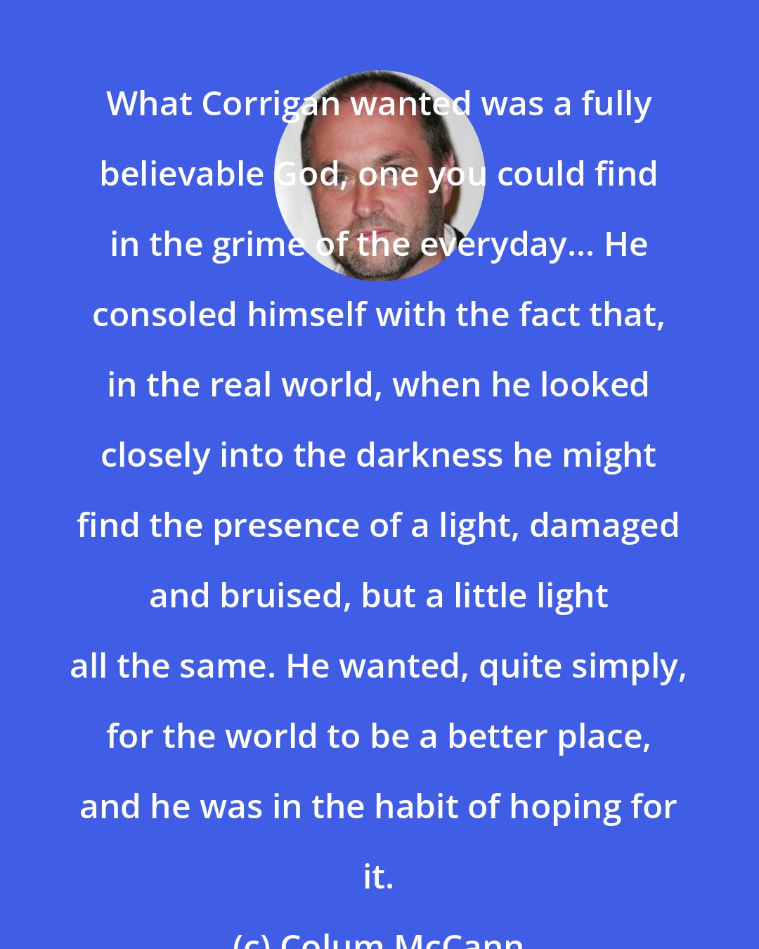Colum McCann: What Corrigan wanted was a fully believable God, one you could find in the grime of the everyday... He consoled himself with the fact that, in the real world, when he looked closely into the darkness he might find the presence of a light, damaged and bruised, but a little light all the same. He wanted, quite simply, for the world to be a better place, and he was in the habit of hoping for it.