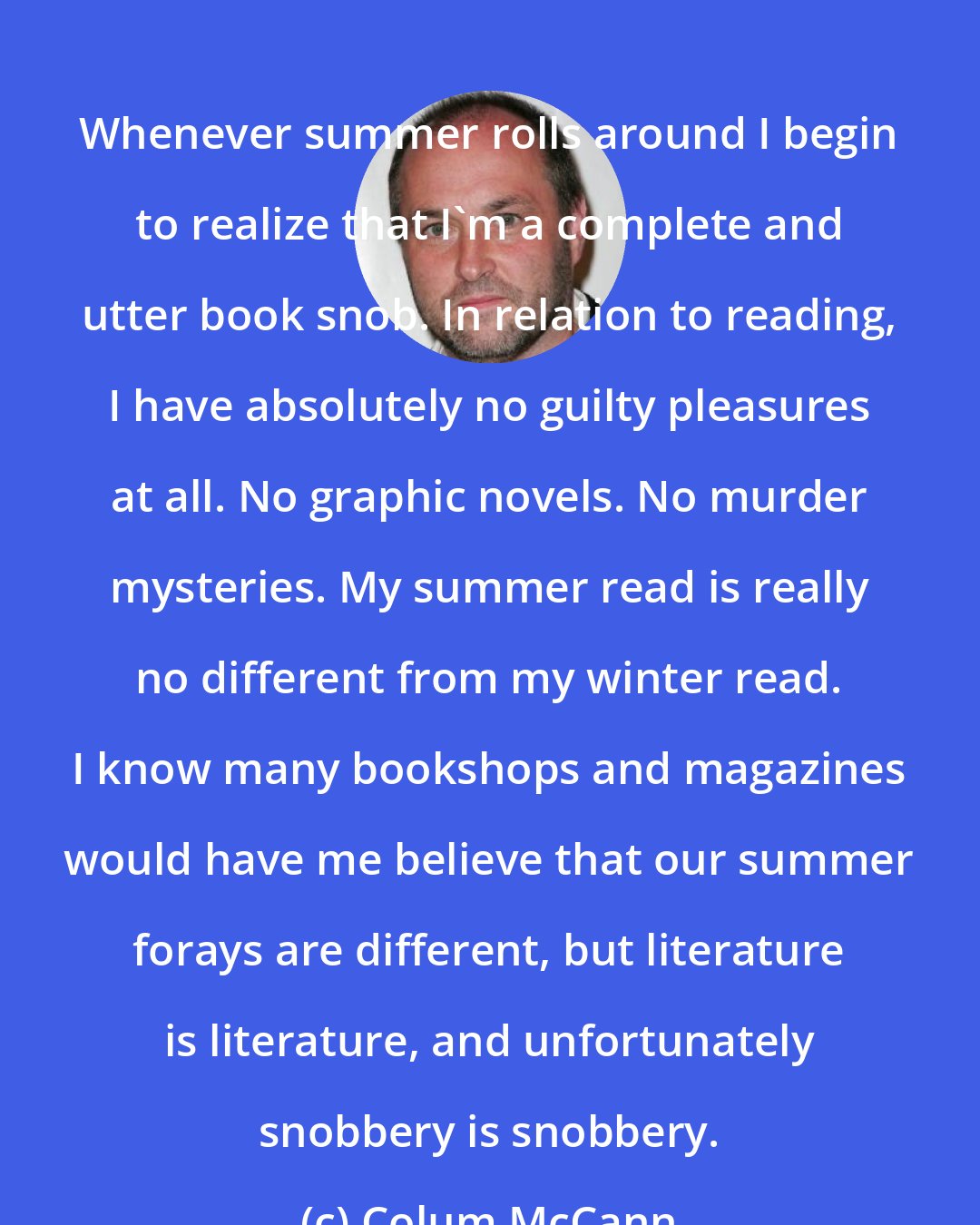 Colum McCann: Whenever summer rolls around I begin to realize that I'm a complete and utter book snob. In relation to reading, I have absolutely no guilty pleasures at all. No graphic novels. No murder mysteries. My summer read is really no different from my winter read. I know many bookshops and magazines would have me believe that our summer forays are different, but literature is literature, and unfortunately snobbery is snobbery.