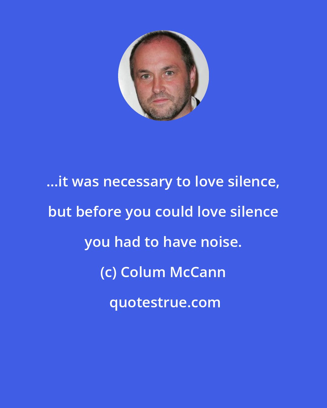 Colum McCann: ...it was necessary to love silence, but before you could love silence you had to have noise.