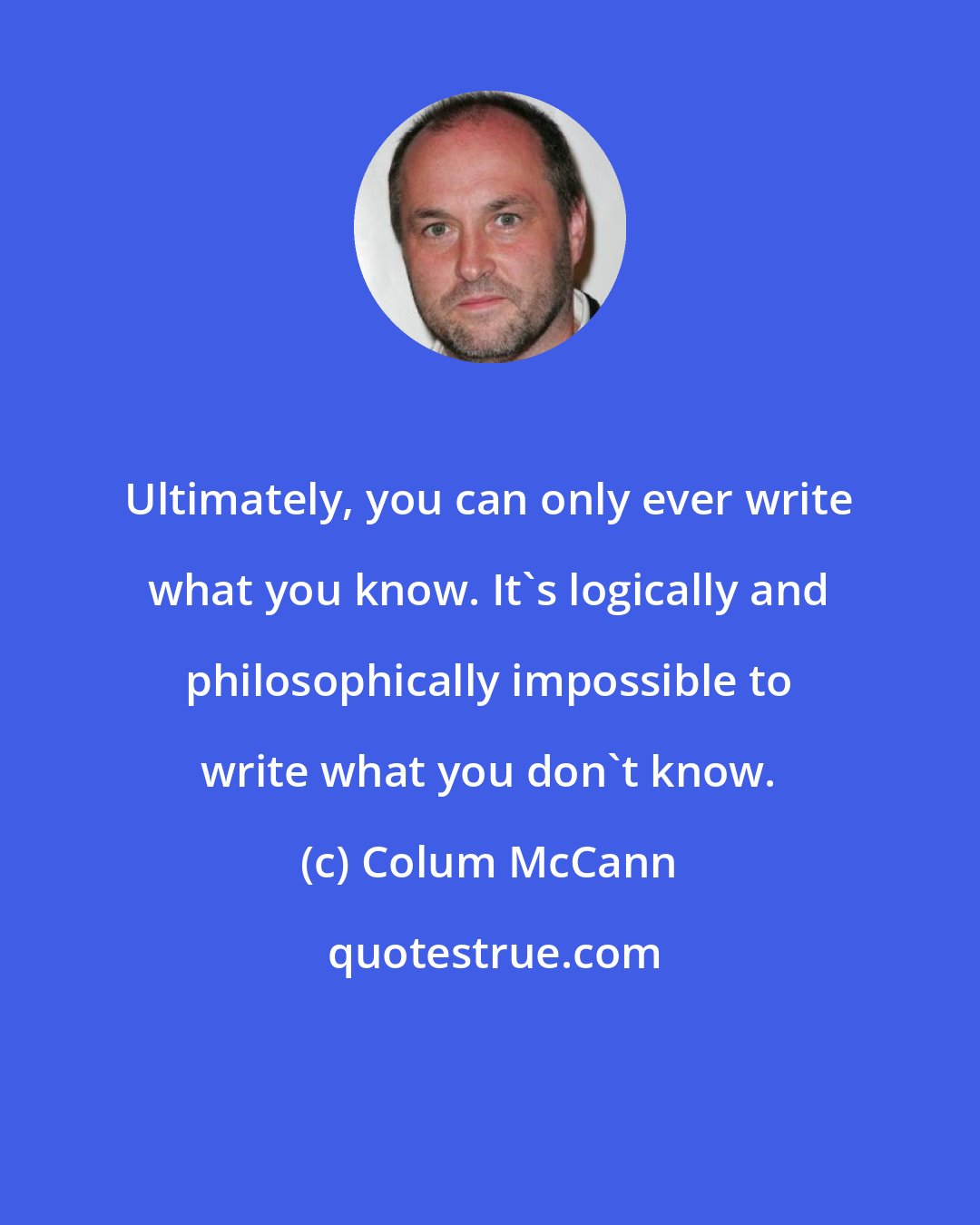 Colum McCann: Ultimately, you can only ever write what you know. It's logically and philosophically impossible to write what you don't know.