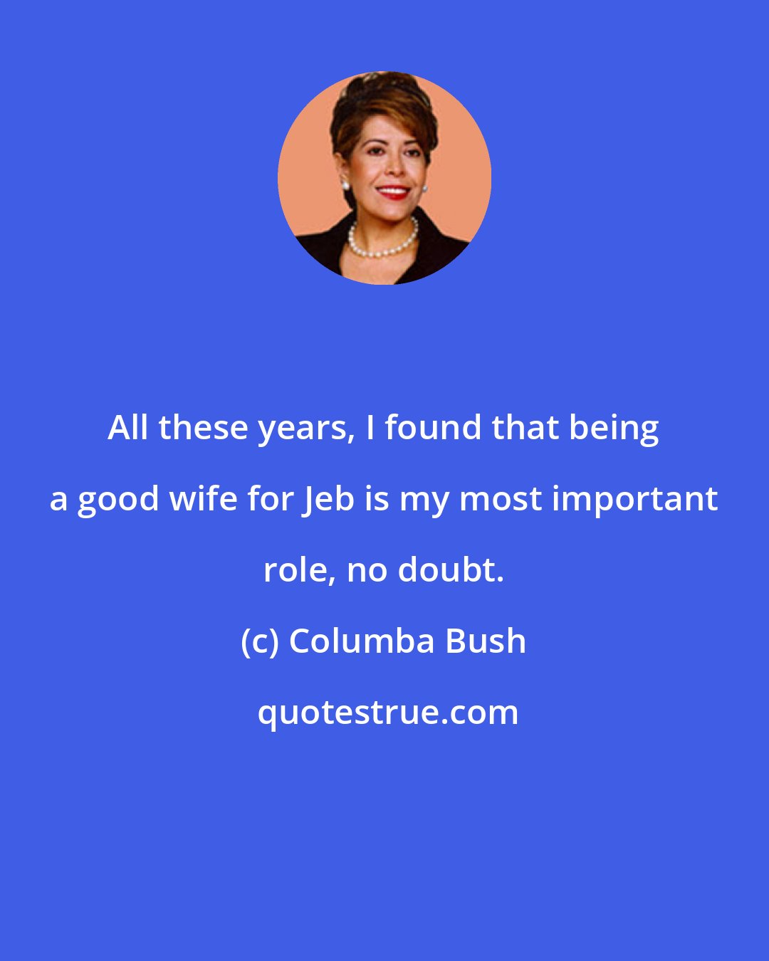 Columba Bush: All these years, I found that being a good wife for Jeb is my most important role, no doubt.