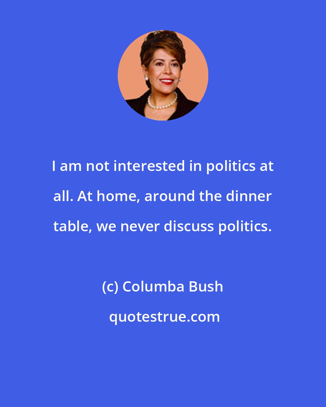 Columba Bush: I am not interested in politics at all. At home, around the dinner table, we never discuss politics.