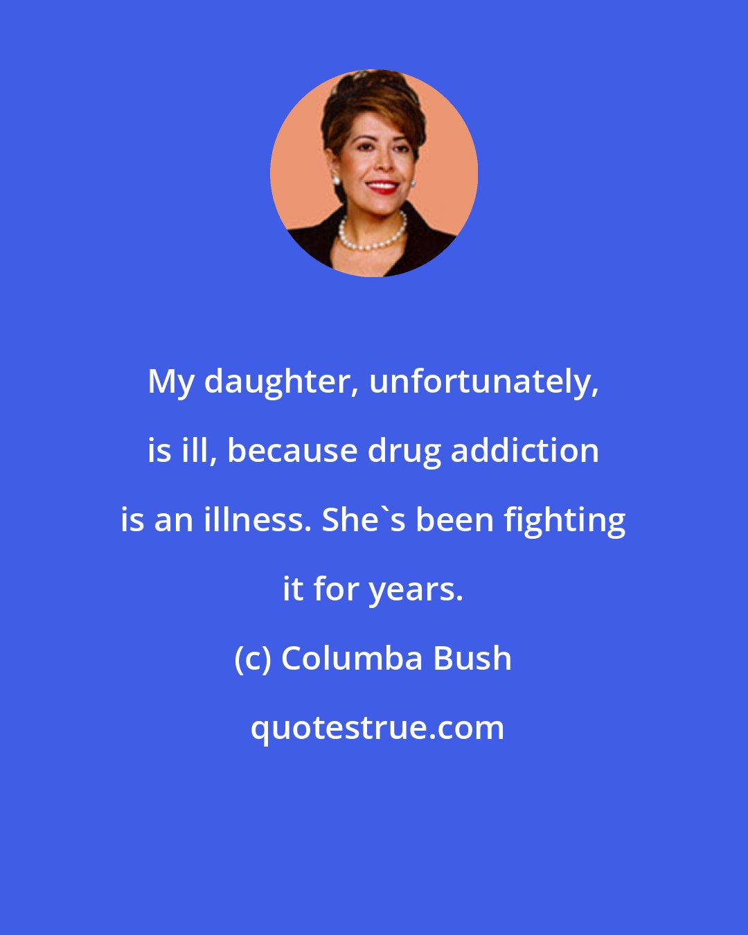 Columba Bush: My daughter, unfortunately, is ill, because drug addiction is an illness. She's been fighting it for years.