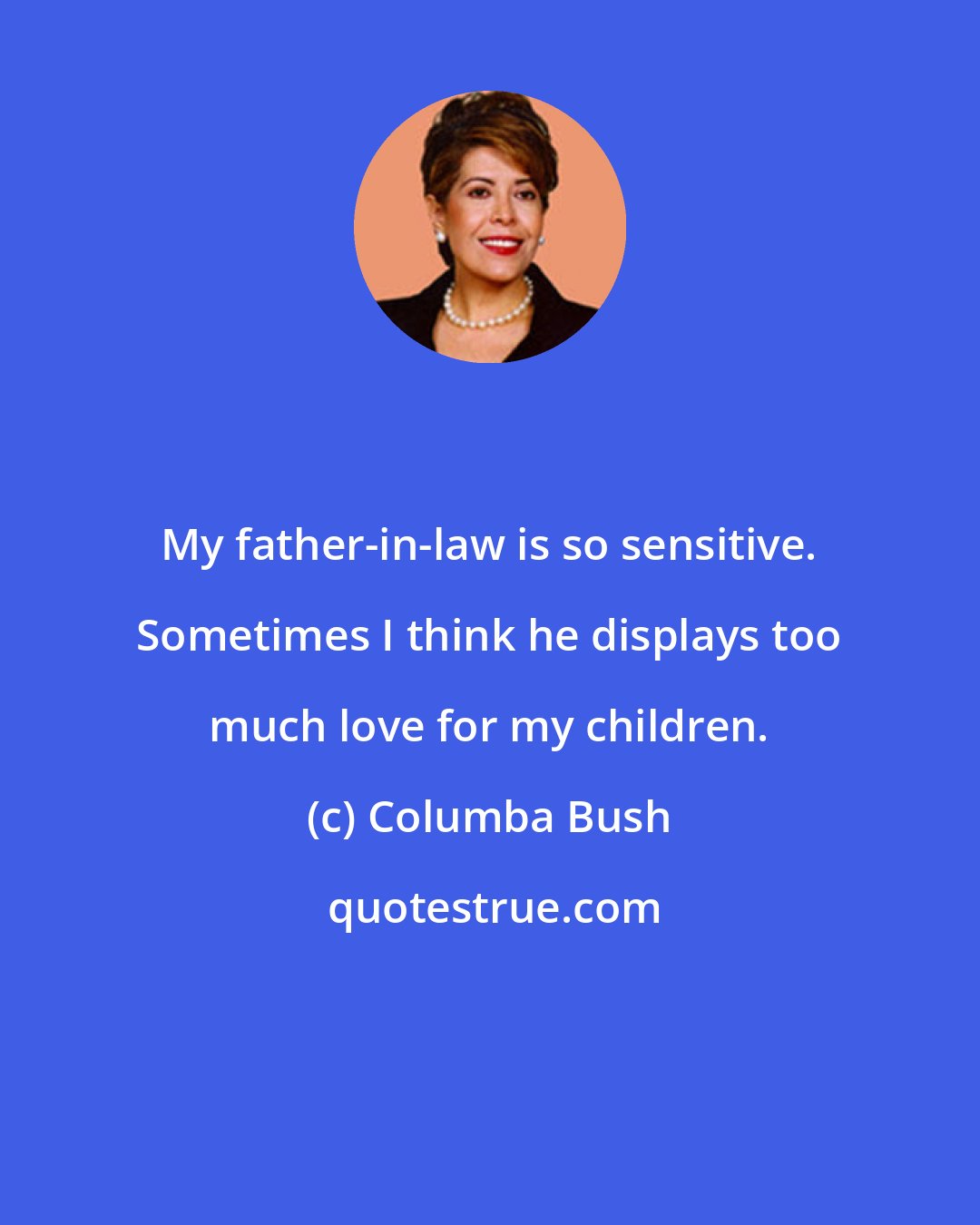 Columba Bush: My father-in-law is so sensitive. Sometimes I think he displays too much love for my children.