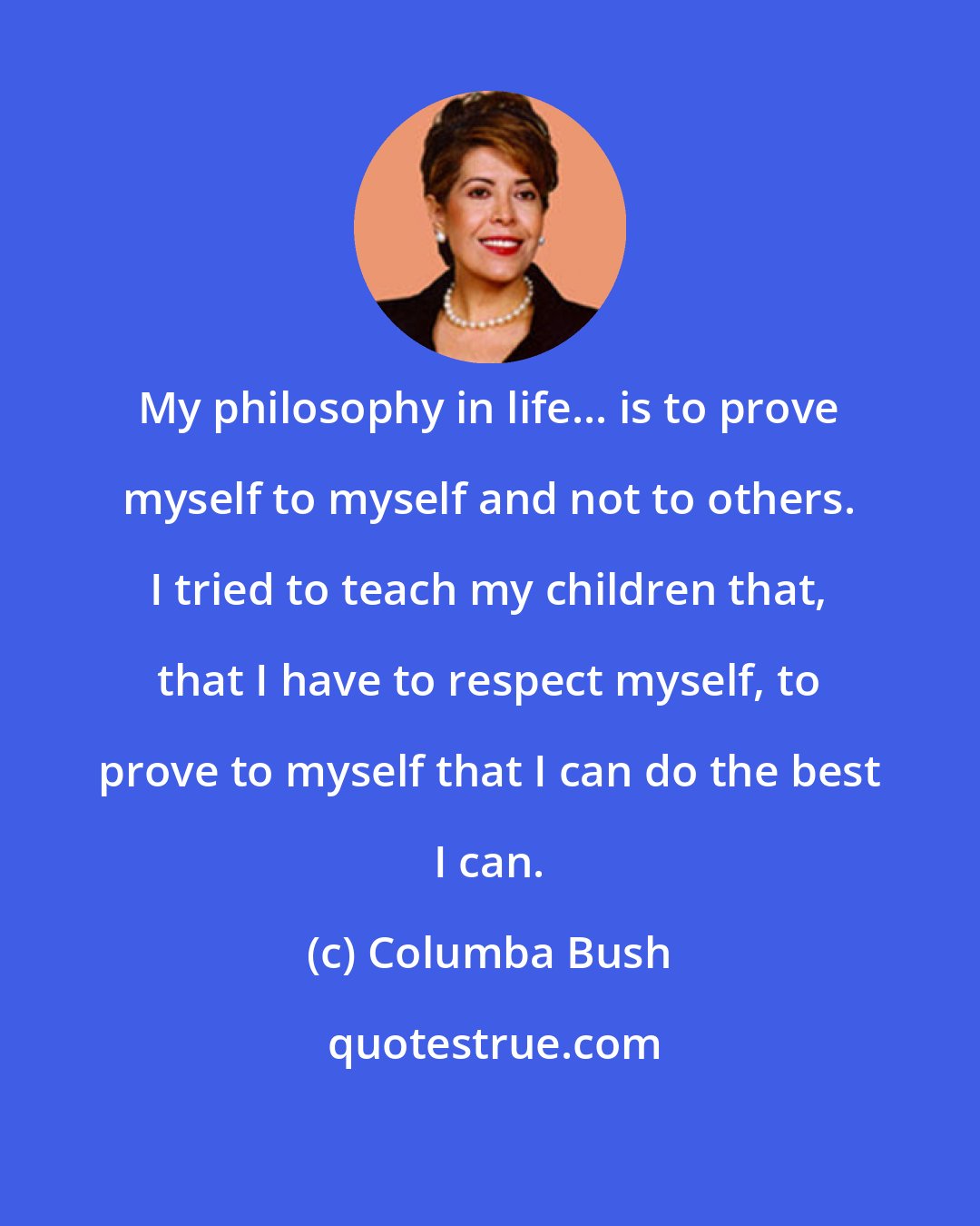 Columba Bush: My philosophy in life... is to prove myself to myself and not to others. I tried to teach my children that, that I have to respect myself, to prove to myself that I can do the best I can.
