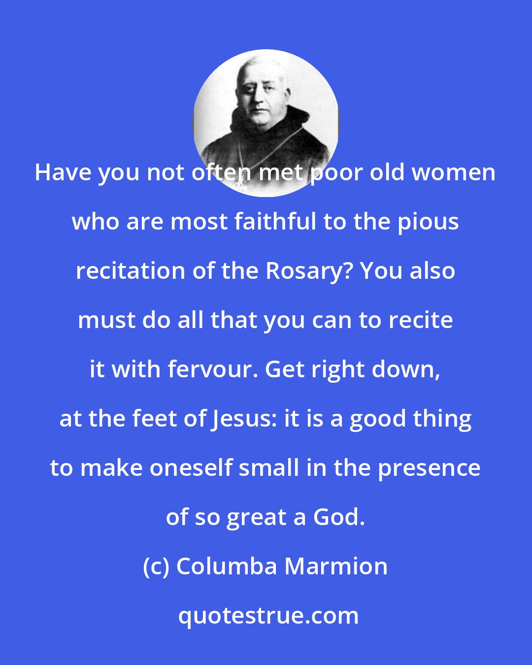 Columba Marmion: Have you not often met poor old women who are most faithful to the pious recitation of the Rosary? You also must do all that you can to recite it with fervour. Get right down, at the feet of Jesus: it is a good thing to make oneself small in the presence of so great a God.