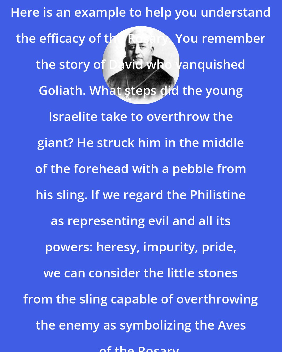 Columba Marmion: Here is an example to help you understand the efficacy of the Rosary. You remember the story of David who vanquished Goliath. What steps did the young Israelite take to overthrow the giant? He struck him in the middle of the forehead with a pebble from his sling. If we regard the Philistine as representing evil and all its powers: heresy, impurity, pride, we can consider the little stones from the sling capable of overthrowing the enemy as symbolizing the Aves of the Rosary.