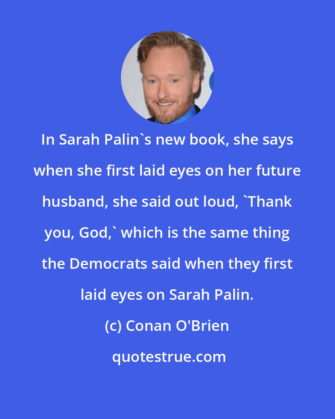 Conan O'Brien: In Sarah Palin's new book, she says when she first laid eyes on her future husband, she said out loud, 'Thank you, God,' which is the same thing the Democrats said when they first laid eyes on Sarah Palin.