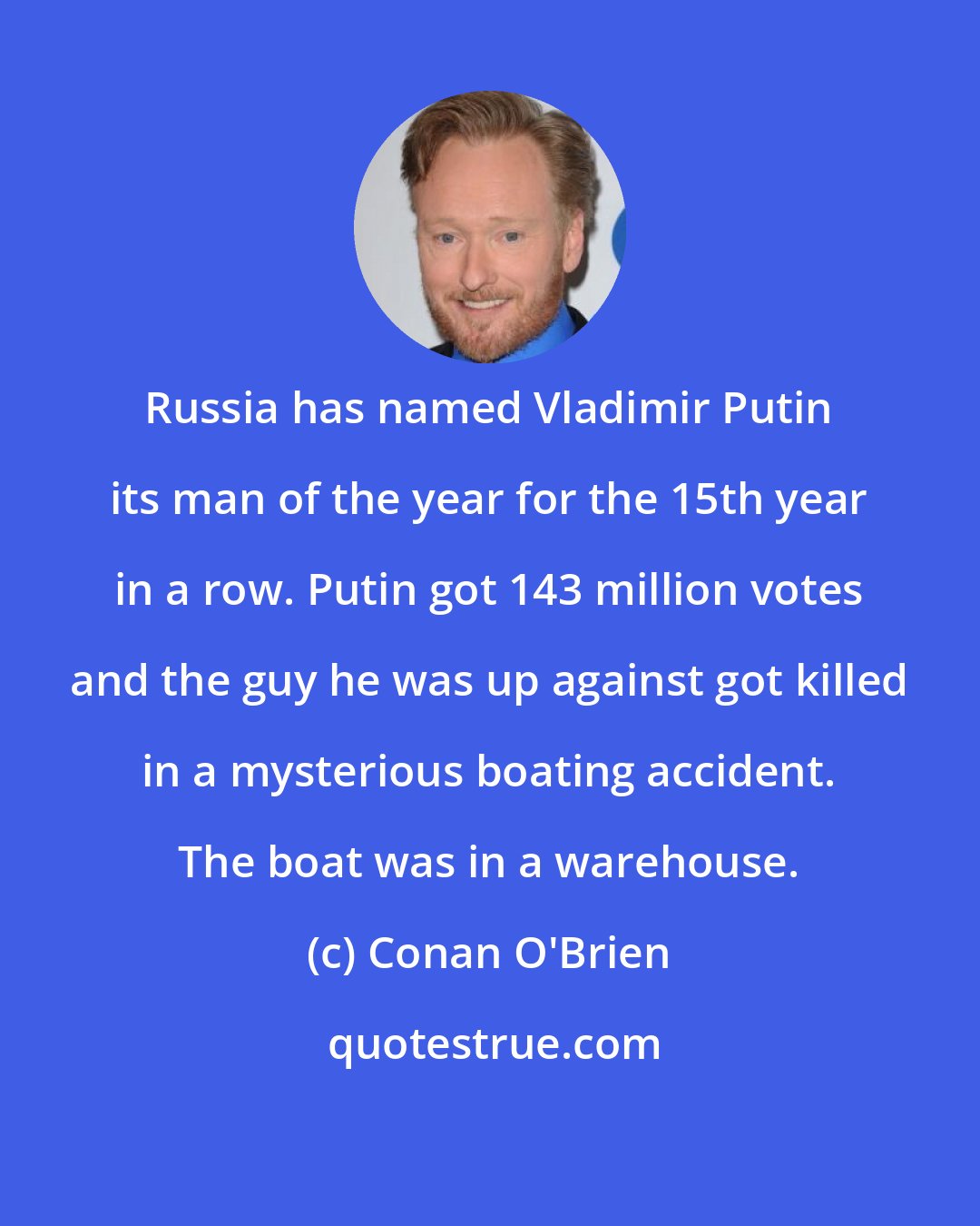 Conan O'Brien: Russia has named Vladimir Putin its man of the year for the 15th year in a row. Putin got 143 million votes and the guy he was up against got killed in a mysterious boating accident. The boat was in a warehouse.