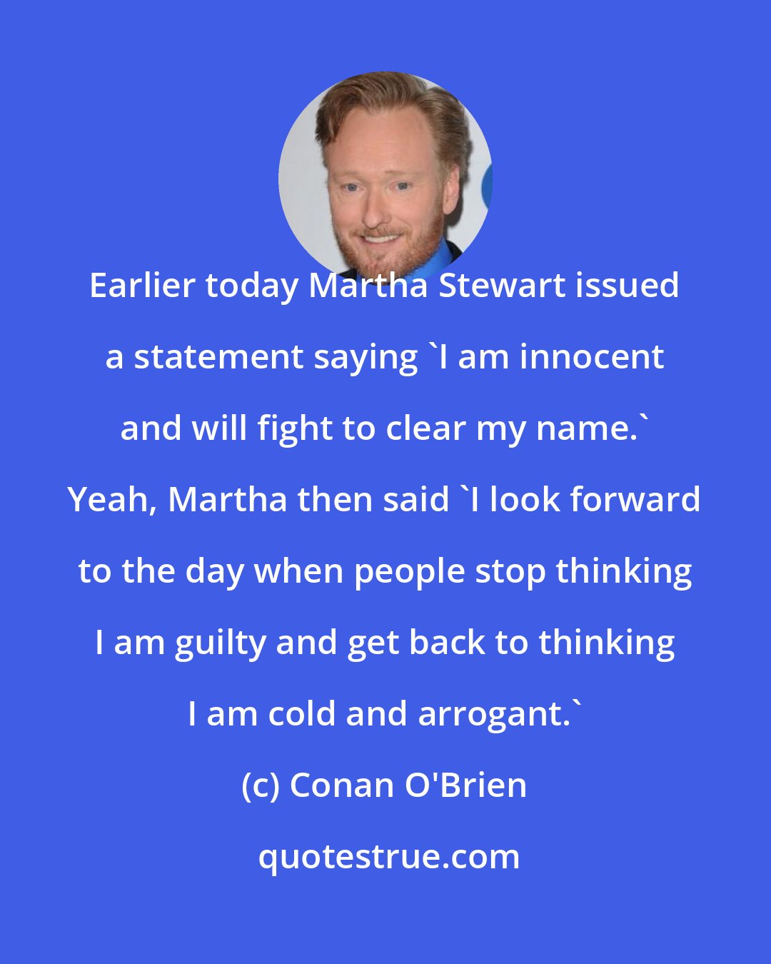 Conan O'Brien: Earlier today Martha Stewart issued a statement saying 'I am innocent and will fight to clear my name.' Yeah, Martha then said 'I look forward to the day when people stop thinking I am guilty and get back to thinking I am cold and arrogant.'