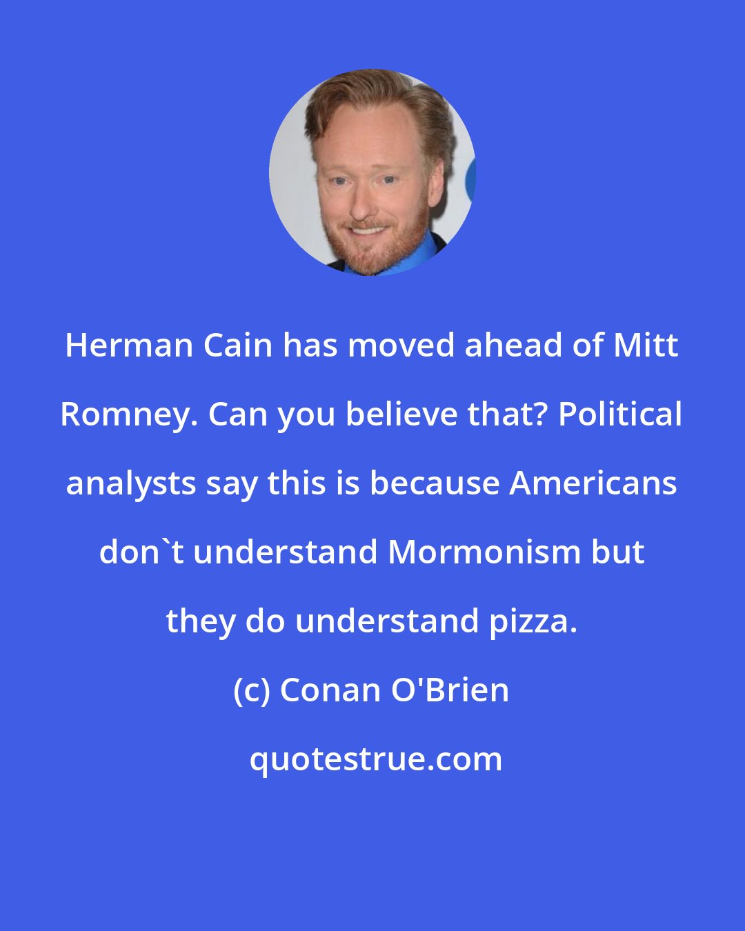 Conan O'Brien: Herman Cain has moved ahead of Mitt Romney. Can you believe that? Political analysts say this is because Americans don't understand Mormonism but they do understand pizza.