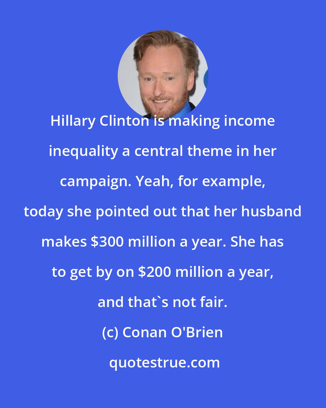 Conan O'Brien: Hillary Clinton is making income inequality a central theme in her campaign. Yeah, for example, today she pointed out that her husband makes $300 million a year. She has to get by on $200 million a year, and that's not fair.