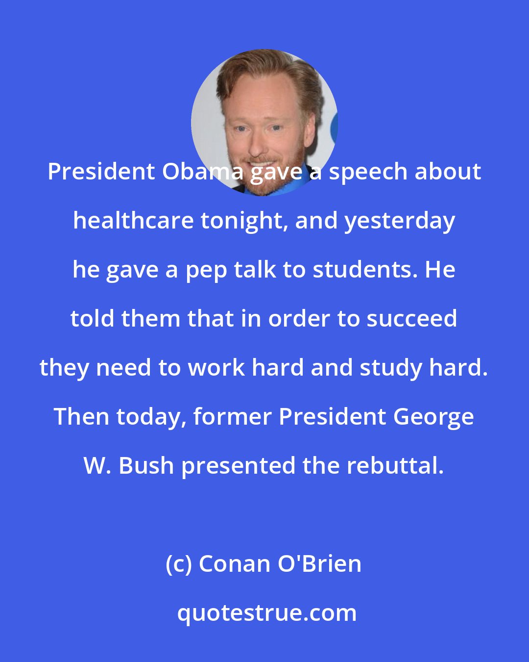 Conan O'Brien: President Obama gave a speech about healthcare tonight, and yesterday he gave a pep talk to students. He told them that in order to succeed they need to work hard and study hard. Then today, former President George W. Bush presented the rebuttal.