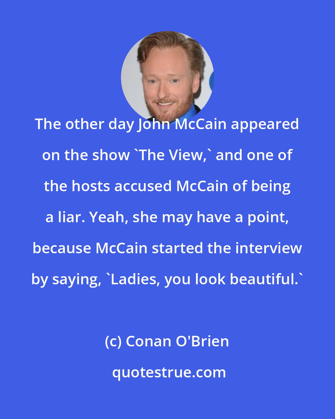 Conan O'Brien: The other day John McCain appeared on the show 'The View,' and one of the hosts accused McCain of being a liar. Yeah, she may have a point, because McCain started the interview by saying, 'Ladies, you look beautiful.'
