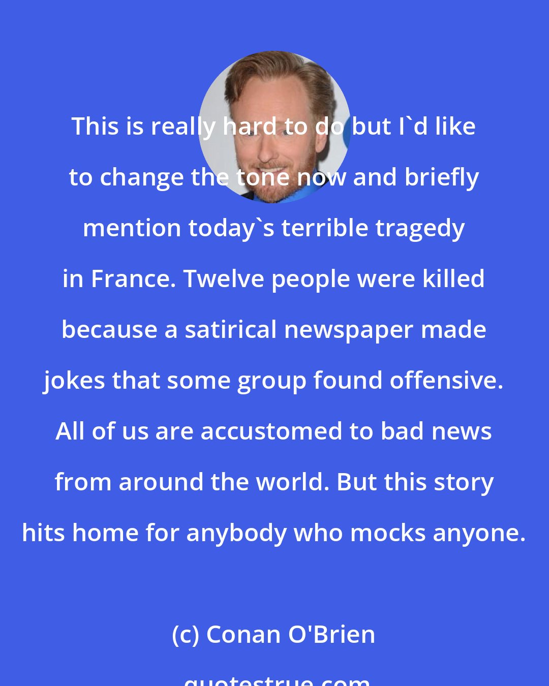 Conan O'Brien: This is really hard to do but I'd like to change the tone now and briefly mention today's terrible tragedy in France. Twelve people were killed because a satirical newspaper made jokes that some group found offensive. All of us are accustomed to bad news from around the world. But this story hits home for anybody who mocks anyone.