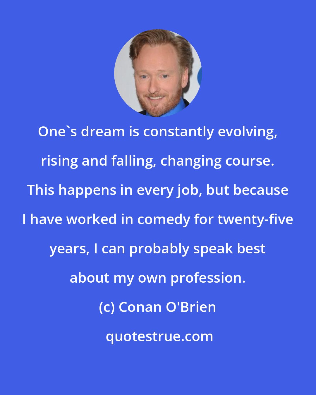 Conan O'Brien: One's dream is constantly evolving, rising and falling, changing course. This happens in every job, but because I have worked in comedy for twenty-five years, I can probably speak best about my own profession.