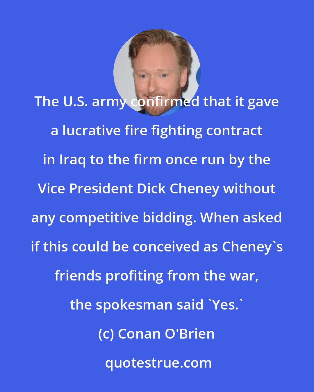 Conan O'Brien: The U.S. army confirmed that it gave a lucrative fire fighting contract in Iraq to the firm once run by the Vice President Dick Cheney without any competitive bidding. When asked if this could be conceived as Cheney's friends profiting from the war, the spokesman said 'Yes.'
