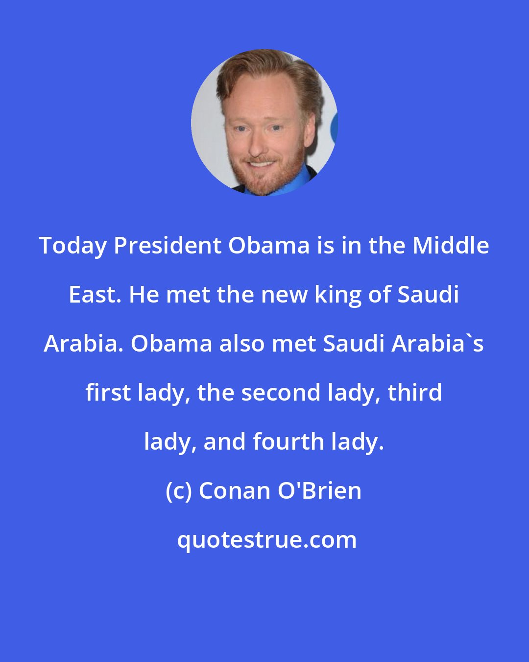 Conan O'Brien: Today President Obama is in the Middle East. He met the new king of Saudi Arabia. Obama also met Saudi Arabia's first lady, the second lady, third lady, and fourth lady.