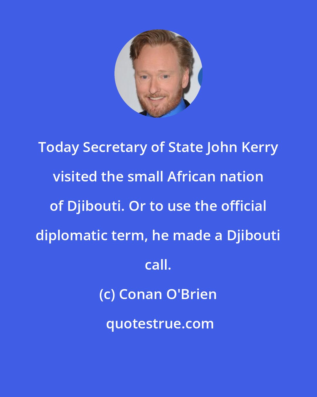 Conan O'Brien: Today Secretary of State John Kerry visited the small African nation of Djibouti. Or to use the official diplomatic term, he made a Djibouti call.