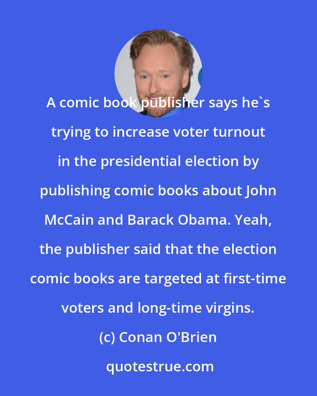 Conan O'Brien: A comic book publisher says he's trying to increase voter turnout in the presidential election by publishing comic books about John McCain and Barack Obama. Yeah, the publisher said that the election comic books are targeted at first-time voters and long-time virgins.