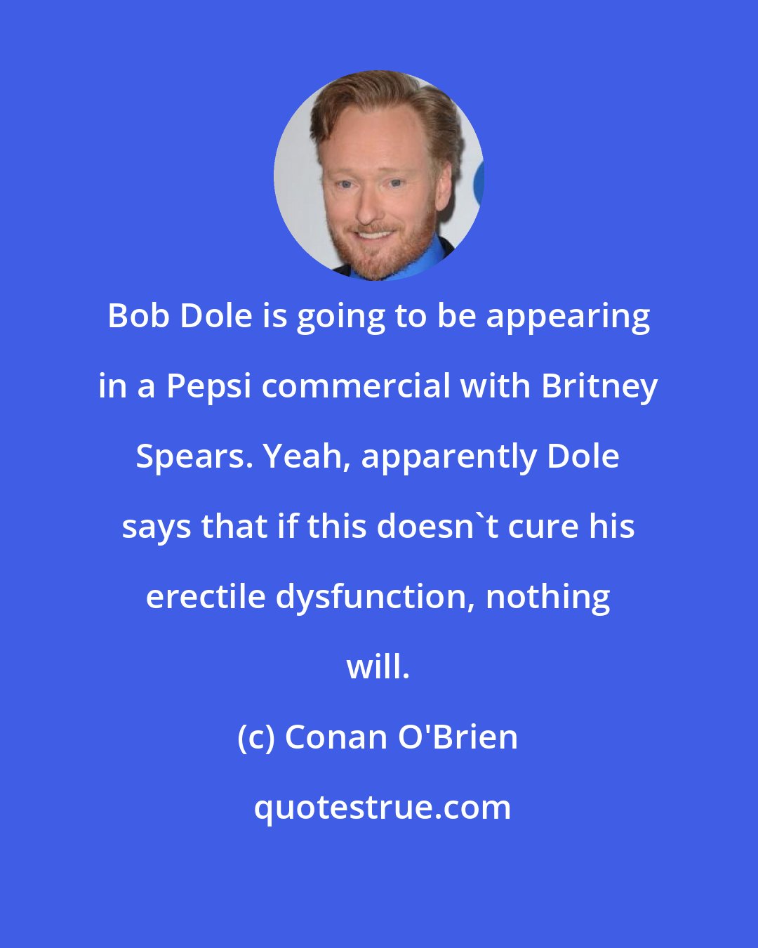 Conan O'Brien: Bob Dole is going to be appearing in a Pepsi commercial with Britney Spears. Yeah, apparently Dole says that if this doesn't cure his erectile dysfunction, nothing will.