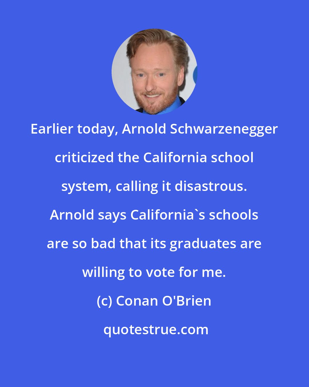 Conan O'Brien: Earlier today, Arnold Schwarzenegger criticized the California school system, calling it disastrous. Arnold says California's schools are so bad that its graduates are willing to vote for me.