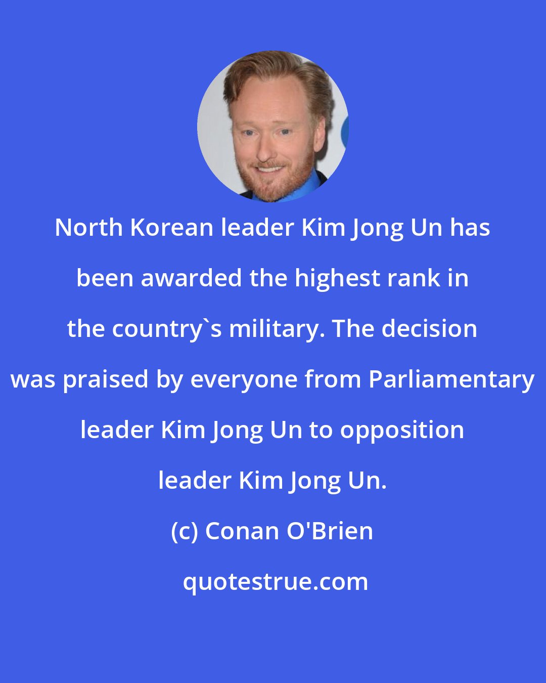 Conan O'Brien: North Korean leader Kim Jong Un has been awarded the highest rank in the country's military. The decision was praised by everyone from Parliamentary leader Kim Jong Un to opposition leader Kim Jong Un.
