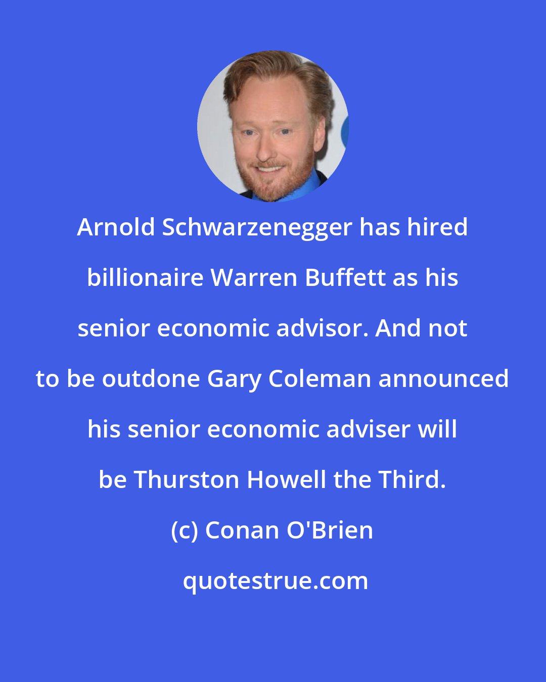 Conan O'Brien: Arnold Schwarzenegger has hired billionaire Warren Buffett as his senior economic advisor. And not to be outdone Gary Coleman announced his senior economic adviser will be Thurston Howell the Third.