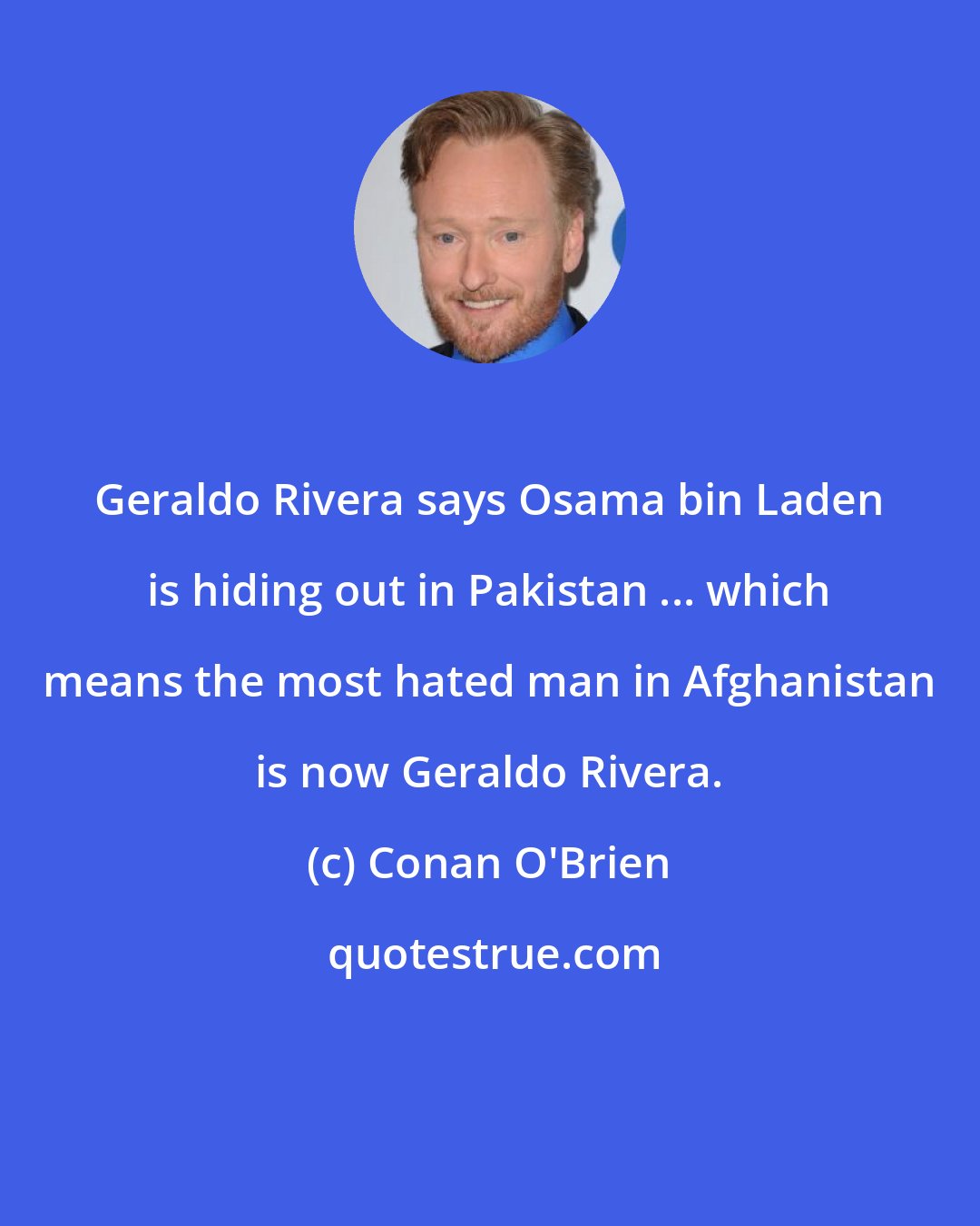 Conan O'Brien: Geraldo Rivera says Osama bin Laden is hiding out in Pakistan ... which means the most hated man in Afghanistan is now Geraldo Rivera.