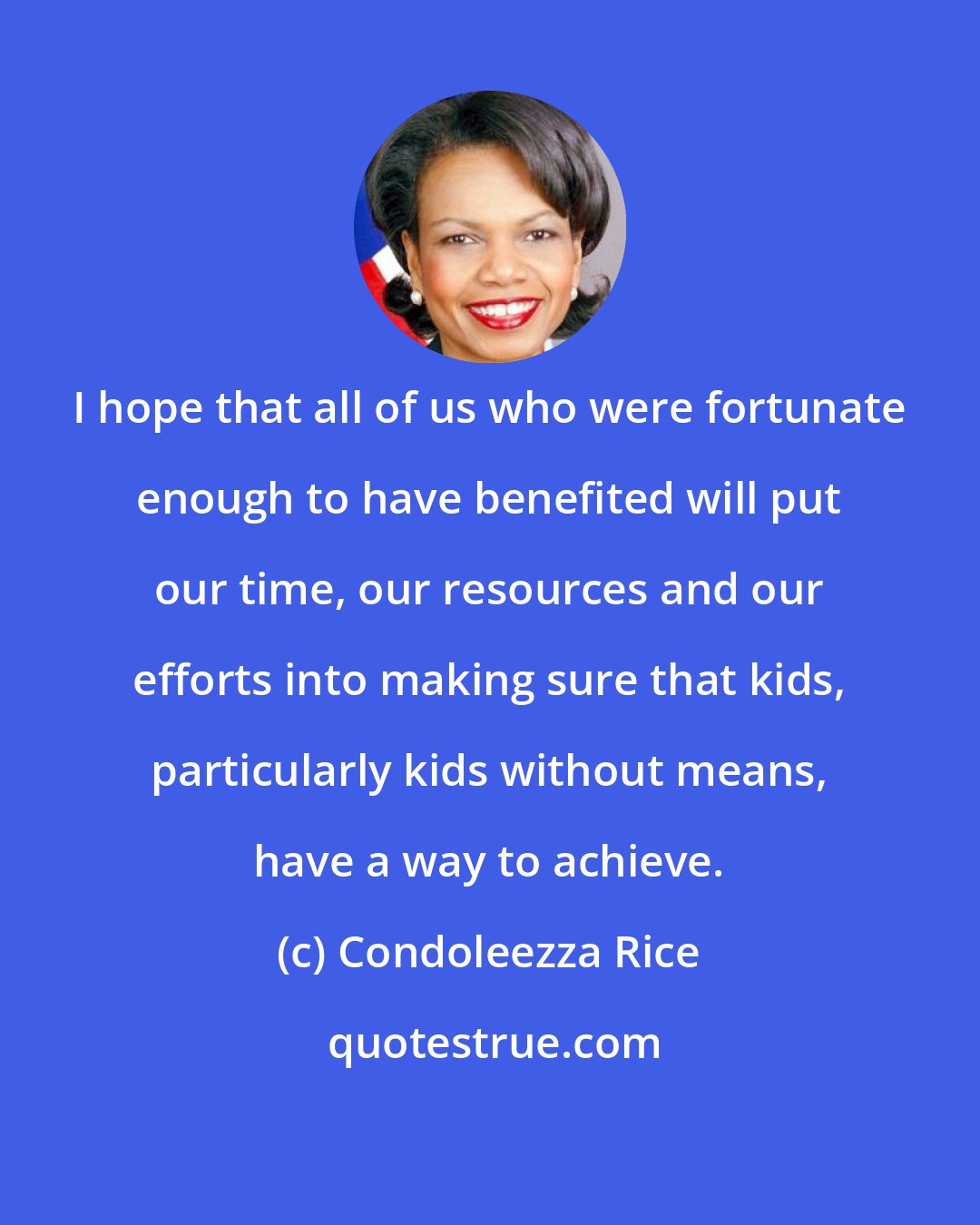 Condoleezza Rice: I hope that all of us who were fortunate enough to have benefited will put our time, our resources and our efforts into making sure that kids, particularly kids without means, have a way to achieve.