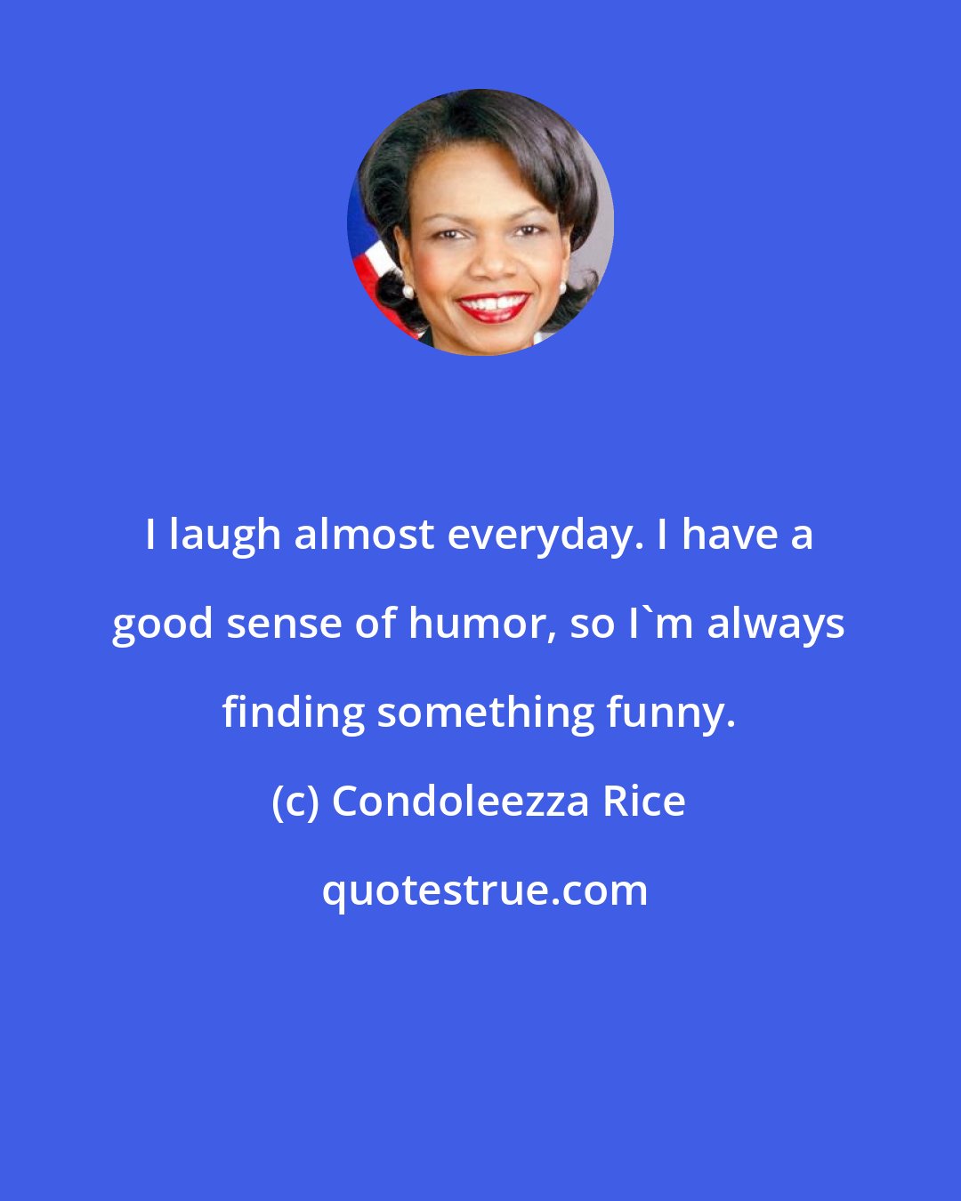 Condoleezza Rice: I laugh almost everyday. I have a good sense of humor, so I'm always finding something funny.