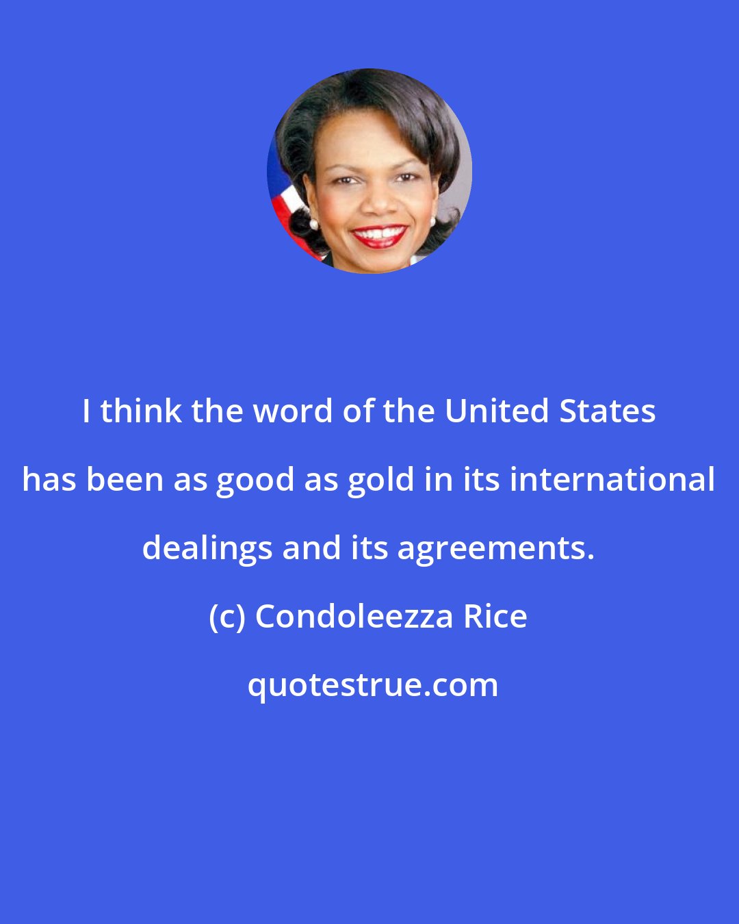 Condoleezza Rice: I think the word of the United States has been as good as gold in its international dealings and its agreements.