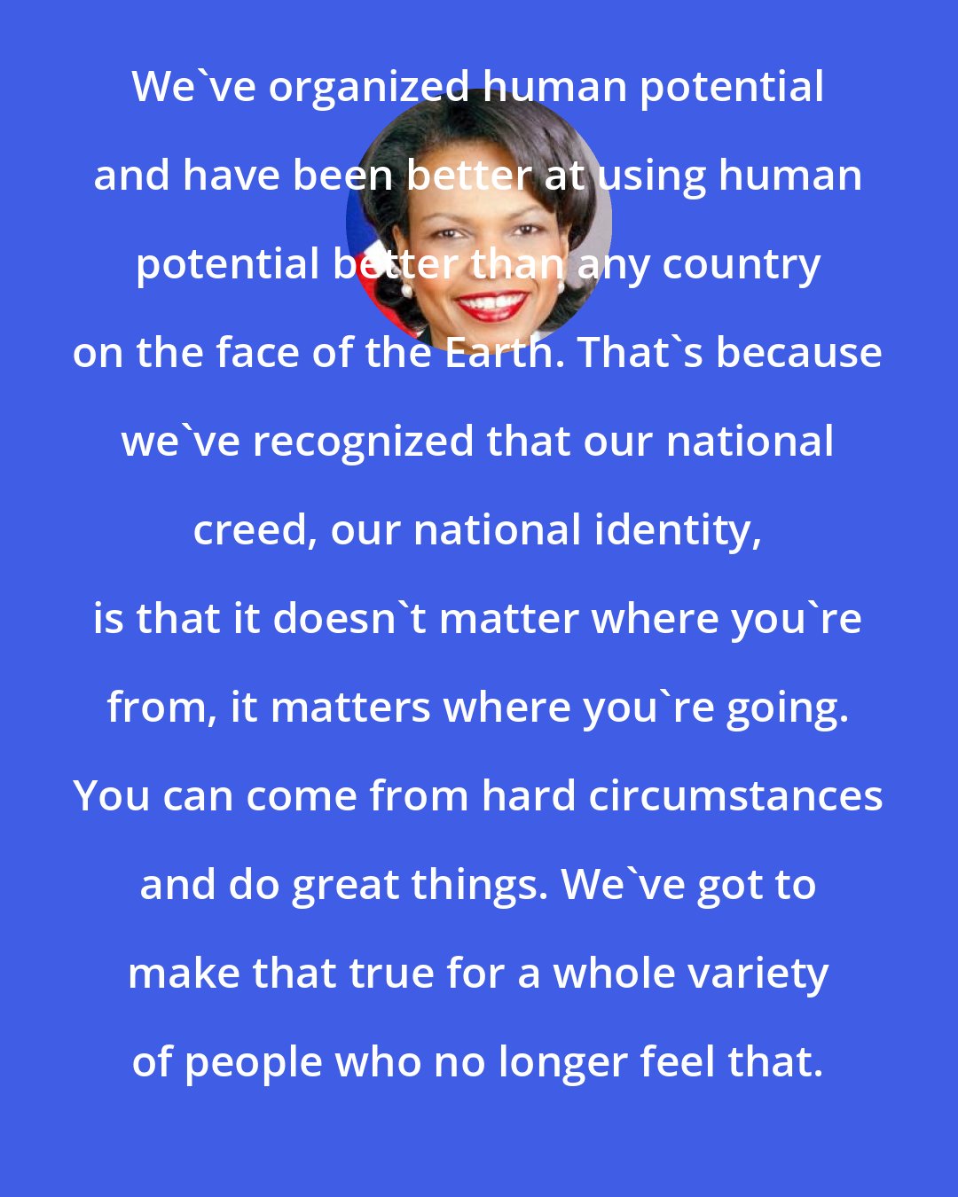 Condoleezza Rice: We've organized human potential and have been better at using human potential better than any country on the face of the Earth. That's because we've recognized that our national creed, our national identity, is that it doesn't matter where you're from, it matters where you're going. You can come from hard circumstances and do great things. We've got to make that true for a whole variety of people who no longer feel that.