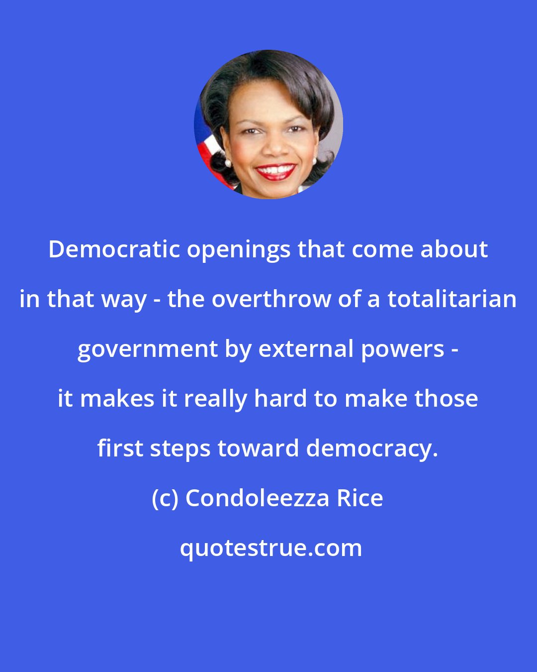 Condoleezza Rice: Democratic openings that come about in that way - the overthrow of a totalitarian government by external powers - it makes it really hard to make those first steps toward democracy.