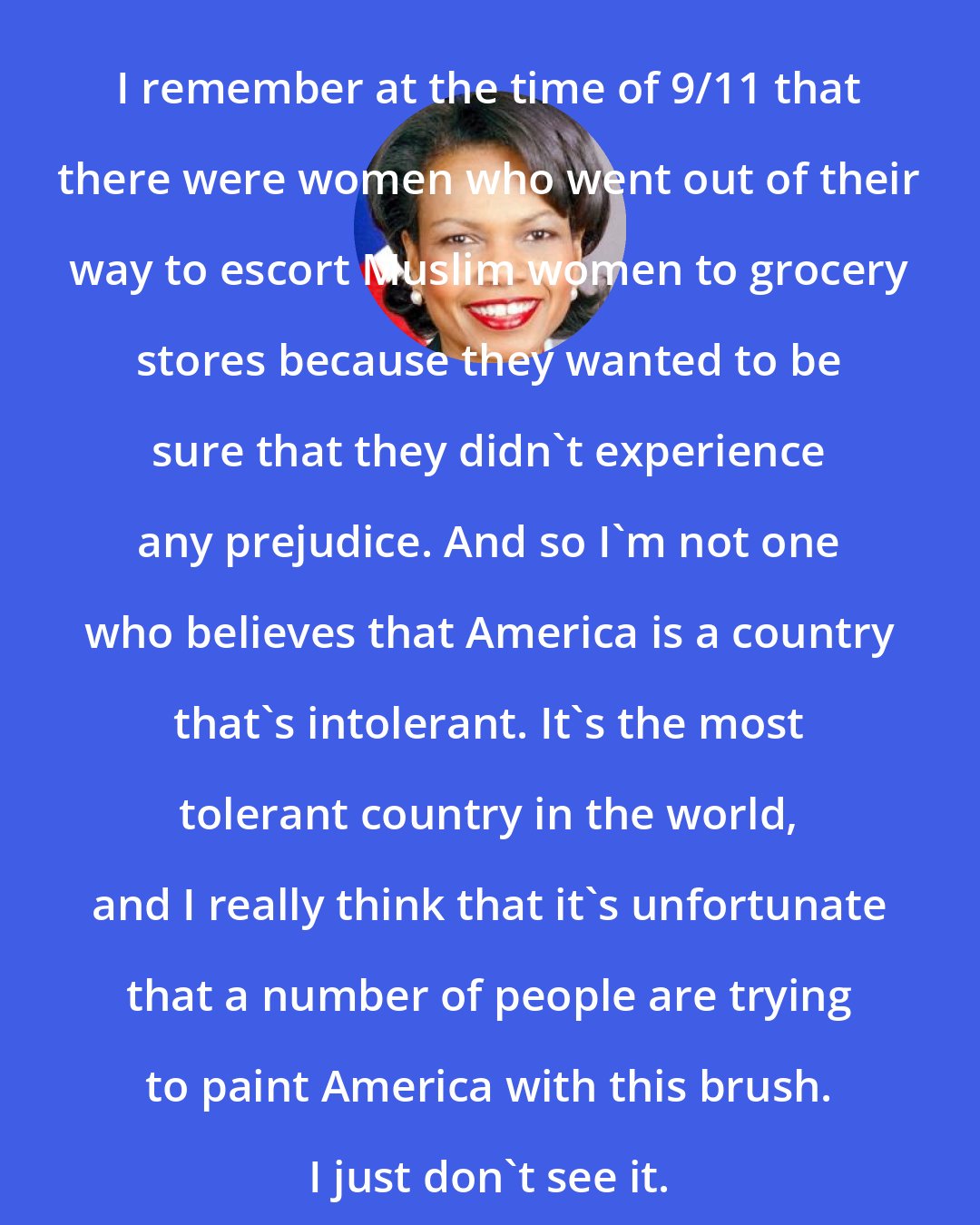 Condoleezza Rice: I remember at the time of 9/11 that there were women who went out of their way to escort Muslim women to grocery stores because they wanted to be sure that they didn't experience any prejudice. And so I'm not one who believes that America is a country that's intolerant. It's the most tolerant country in the world, and I really think that it's unfortunate that a number of people are trying to paint America with this brush. I just don't see it.