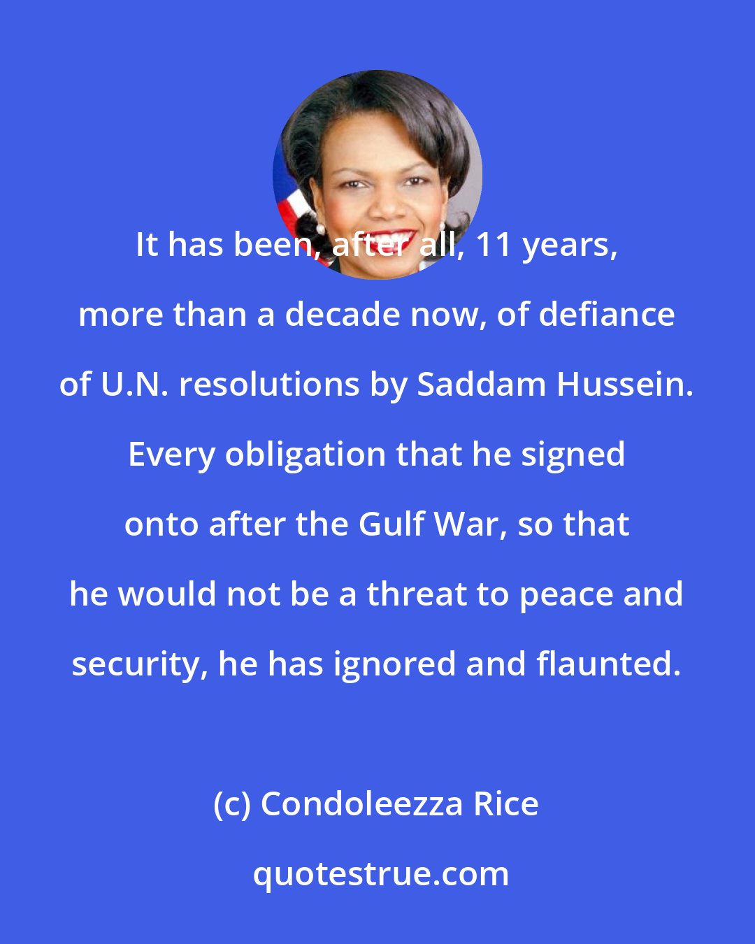 Condoleezza Rice: It has been, after all, 11 years, more than a decade now, of defiance of U.N. resolutions by Saddam Hussein. Every obligation that he signed onto after the Gulf War, so that he would not be a threat to peace and security, he has ignored and flaunted.