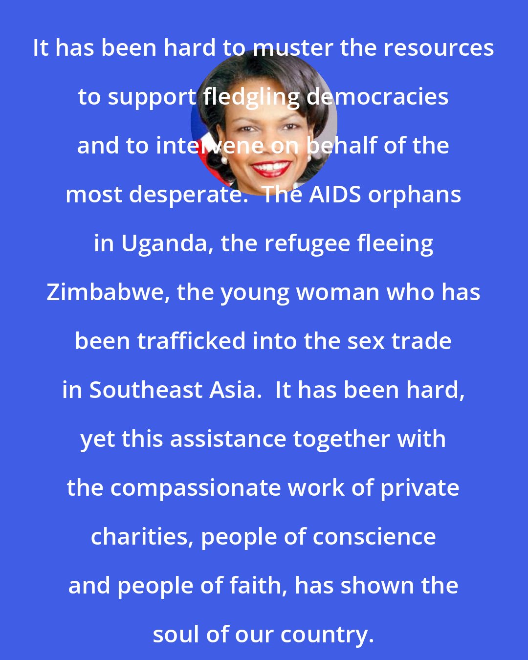 Condoleezza Rice: It has been hard to muster the resources to support fledgling democracies and to intervene on behalf of the most desperate.  The AIDS orphans in Uganda, the refugee fleeing Zimbabwe, the young woman who has been trafficked into the sex trade in Southeast Asia.  It has been hard, yet this assistance together with the compassionate work of private charities, people of conscience and people of faith, has shown the soul of our country.
