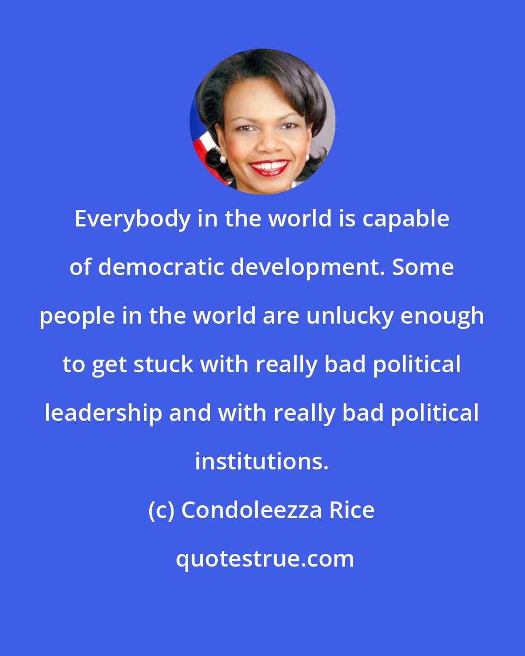 Condoleezza Rice: Everybody in the world is capable of democratic development. Some people in the world are unlucky enough to get stuck with really bad political leadership and with really bad political institutions.