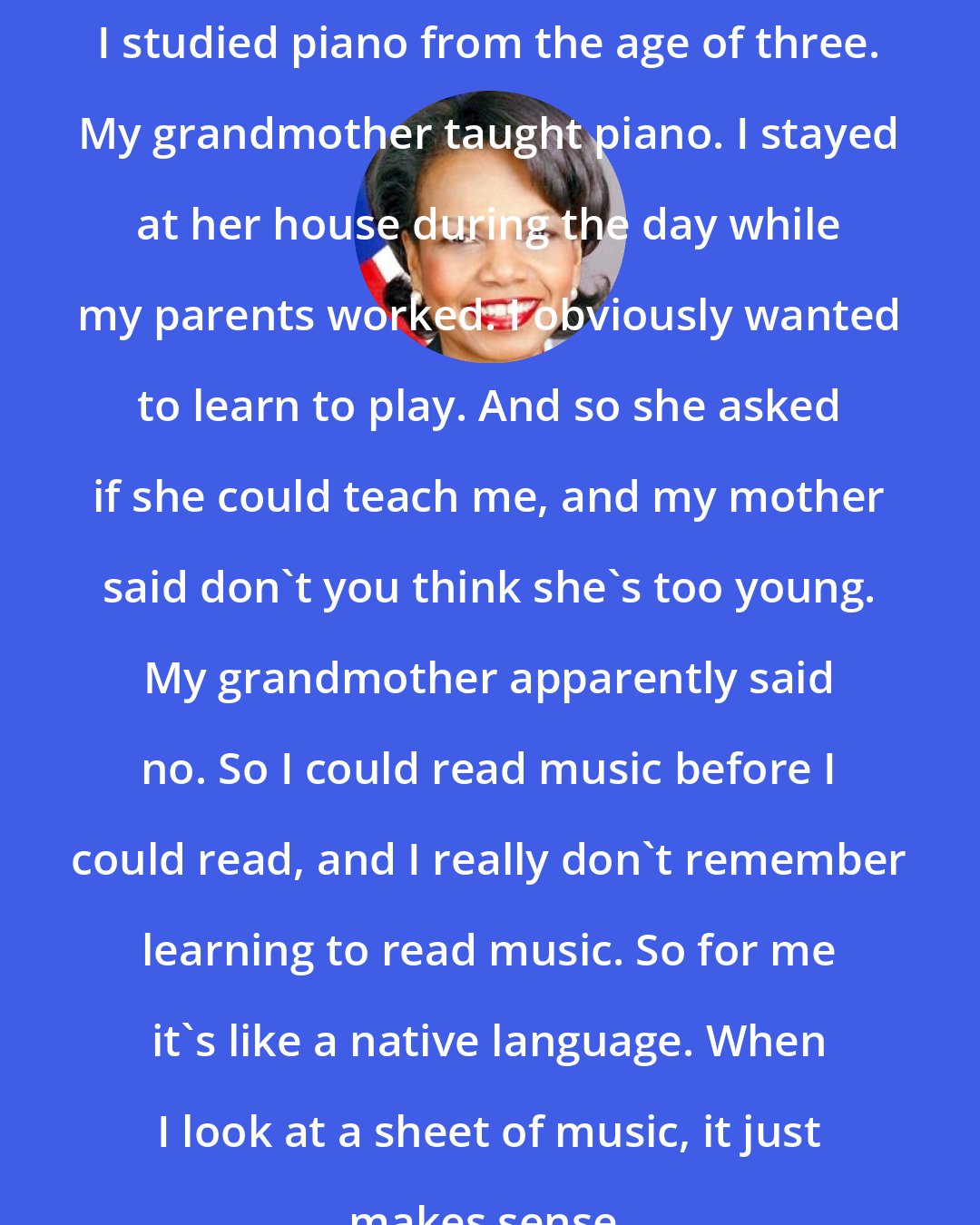 Condoleezza Rice: I studied piano from the age of three. My grandmother taught piano. I stayed at her house during the day while my parents worked. I obviously wanted to learn to play. And so she asked if she could teach me, and my mother said don't you think she's too young. My grandmother apparently said no. So I could read music before I could read, and I really don't remember learning to read music. So for me it's like a native language. When I look at a sheet of music, it just makes sense.