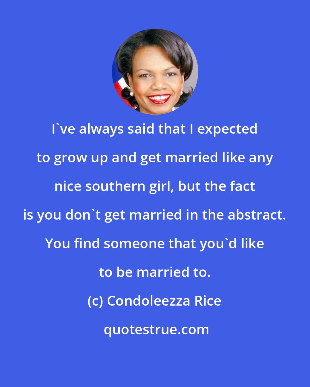 Condoleezza Rice: I've always said that I expected to grow up and get married like any nice southern girl, but the fact is you don't get married in the abstract. You find someone that you'd like to be married to.