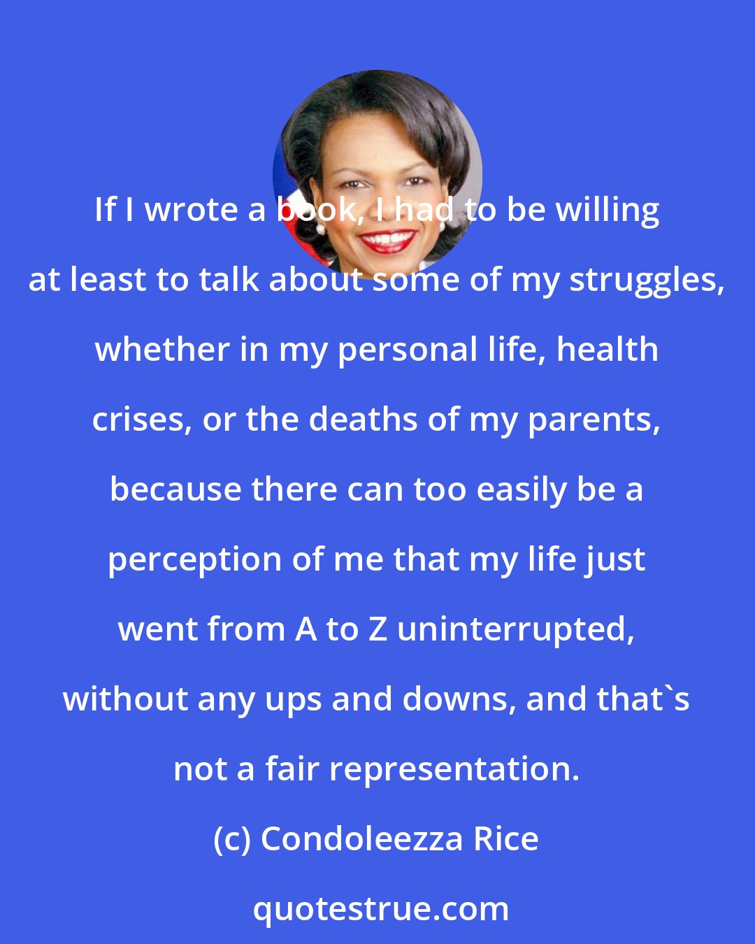 Condoleezza Rice: If I wrote a book, I had to be willing at least to talk about some of my struggles, whether in my personal life, health crises, or the deaths of my parents, because there can too easily be a perception of me that my life just went from A to Z uninterrupted, without any ups and downs, and that's not a fair representation.