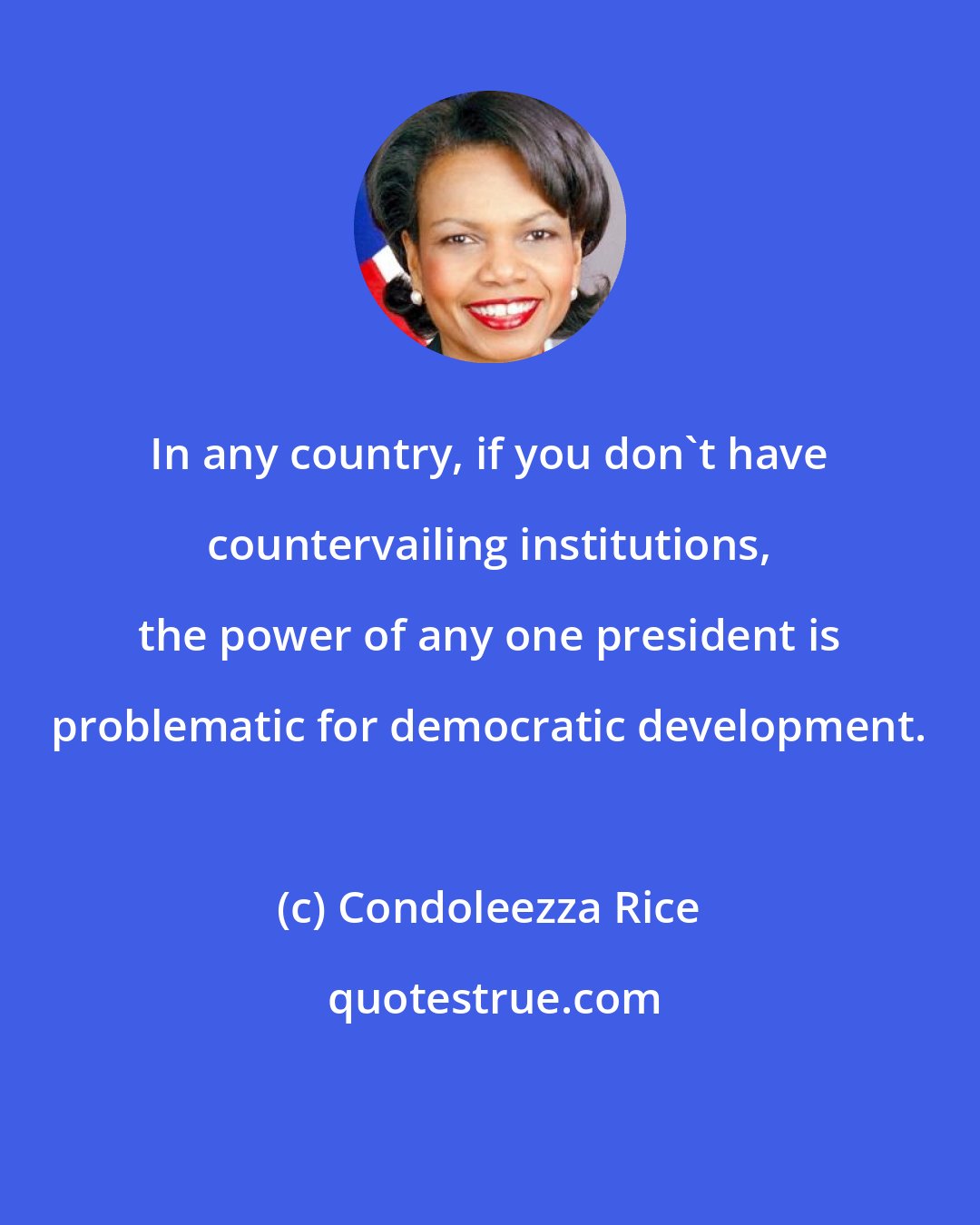 Condoleezza Rice: In any country, if you don't have countervailing institutions, the power of any one president is problematic for democratic development.