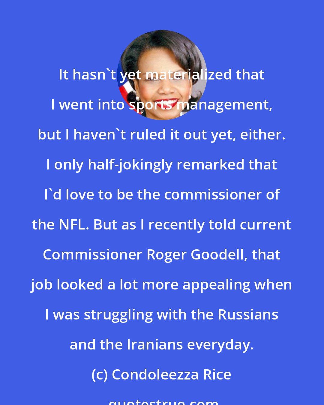 Condoleezza Rice: It hasn't yet materialized that I went into sports management, but I haven't ruled it out yet, either. I only half-jokingly remarked that I'd love to be the commissioner of the NFL. But as I recently told current Commissioner Roger Goodell, that job looked a lot more appealing when I was struggling with the Russians and the Iranians everyday.